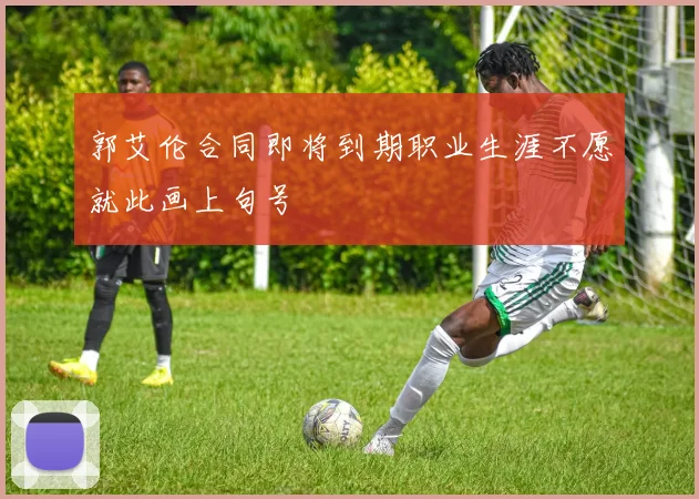 郭艾伦合同即将到期职业生涯不愿就此画上句号