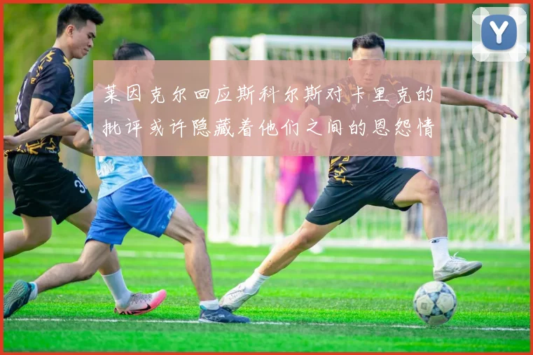 莱因克尔回应斯科尔斯对卡里克的批评或许隐藏着他们之间的恩怨情仇