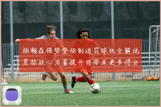 杨瀚森强势登场制造罚球机会解说员称核心力量提升将带来更多得分可能