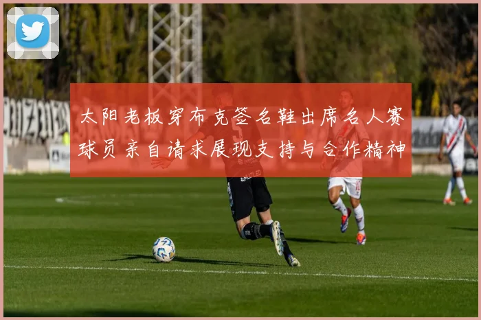 太阳老板穿布克签名鞋出席名人赛球员亲自请求展现支持与合作精神