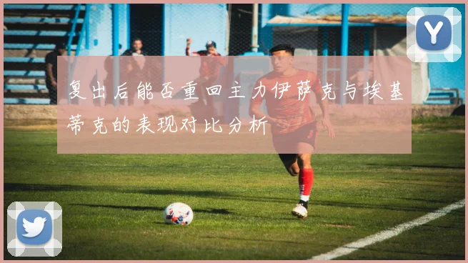 复出后能否重回主力伊萨克与埃基蒂克的表现对比分析