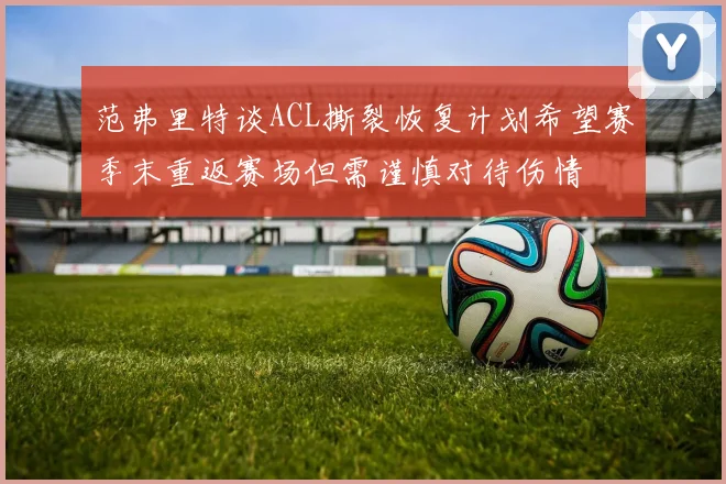 范弗里特谈ACL撕裂恢复计划希望赛季末重返赛场但需谨慎对待伤情