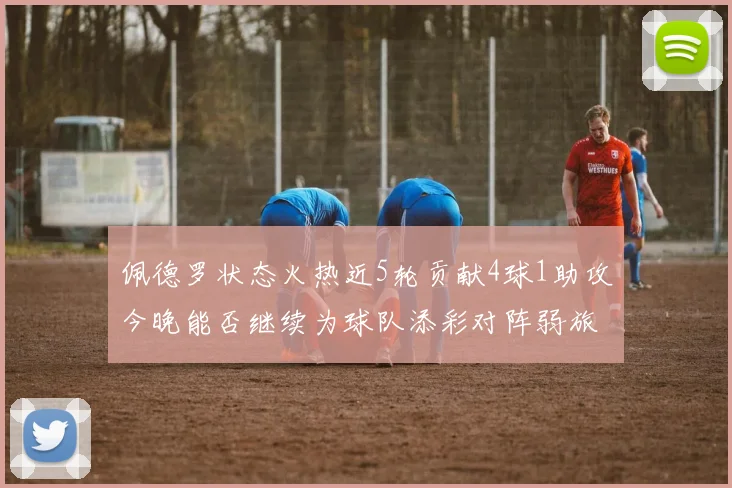 佩德罗状态火热近5轮贡献4球1助攻今晚能否继续为球队添彩对阵弱旅挑战