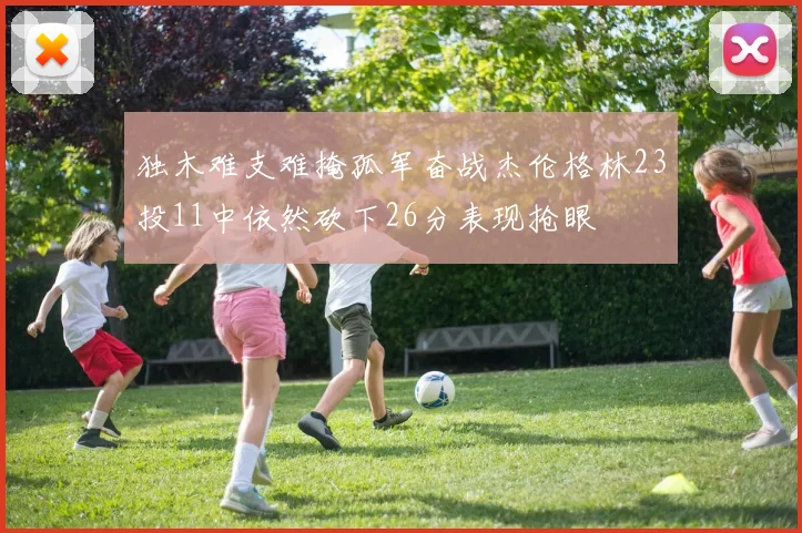 独木难支难掩孤军奋战杰伦格林23投11中依然砍下26分表现抢眼