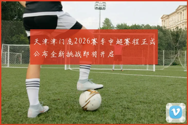 天津津门虎2026赛季中超赛程正式公布全新挑战即将开启