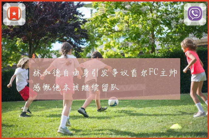 林加德自由身引发争议首尔FC主帅感慨他本该继续留队