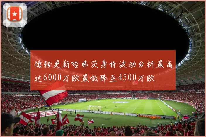 德转更新哈弗茨身价波动分析最高达6000万欧最低降至4500万欧