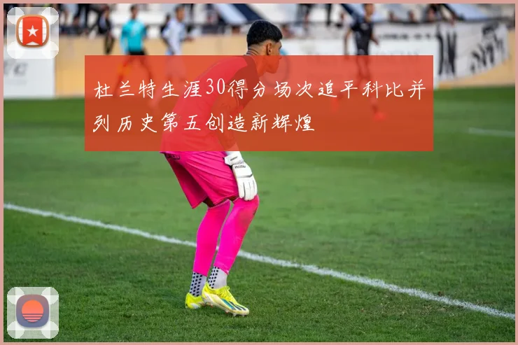 杜兰特生涯30得分场次追平科比并列历史第五创造新辉煌