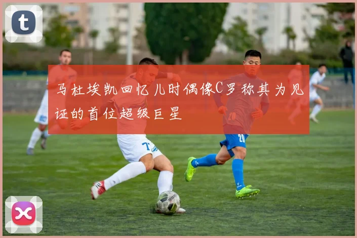 马杜埃凯回忆儿时偶像C罗称其为见证的首位超级巨星